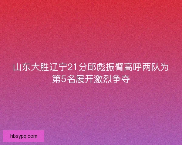 山东大胜辽宁21分邱彪振臂高呼两队为第5名展开激烈争夺